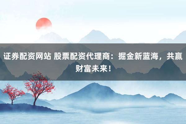 证券配资网站 股票配资代理商：掘金新蓝海，共赢财富未来！