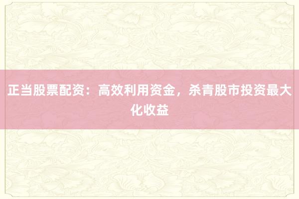 正当股票配资：高效利用资金，杀青股市投资最大化收益