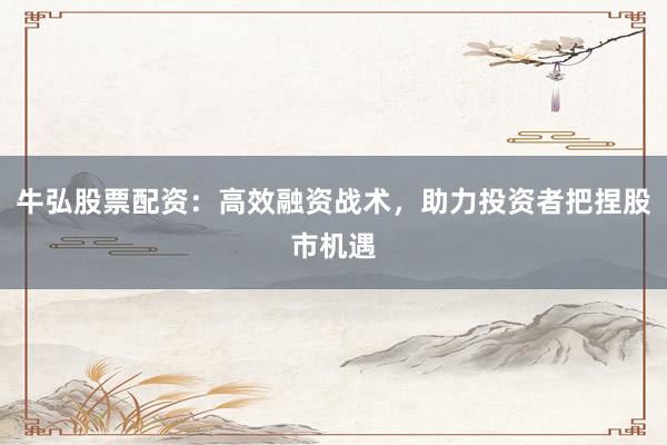 牛弘股票配资：高效融资战术，助力投资者把捏股市机遇