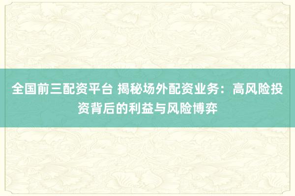 全国前三配资平台 揭秘场外配资业务：高风险投资背后的利益与风险博弈