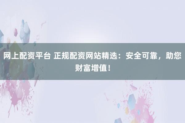 网上配资平台 正规配资网站精选：安全可靠，助您财富增值！