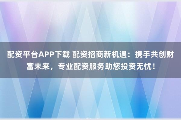 配资平台APP下载 配资招商新机遇：携手共创财富未来，专业配资服务助您投资无忧！