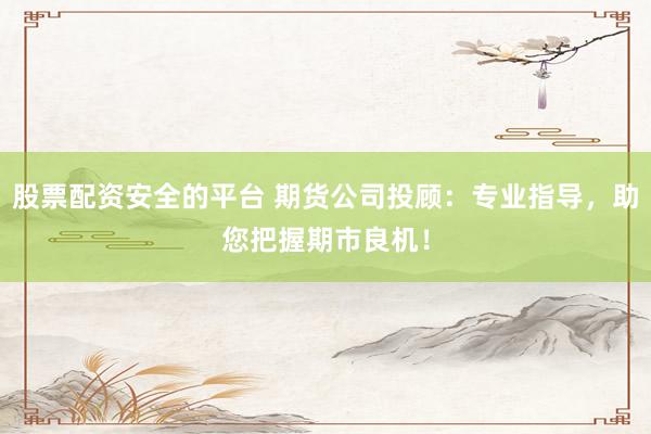 股票配资安全的平台 期货公司投顾：专业指导，助您把握期市良机！