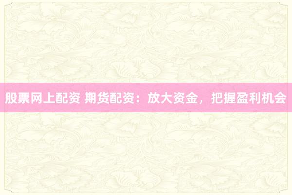 股票网上配资 期货配资：放大资金，把握盈利机会