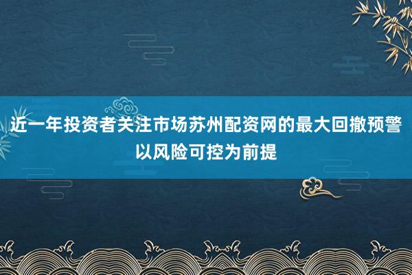 近一年投资者关注市场苏州配资网的最大回撤预警以风险可控为前提
