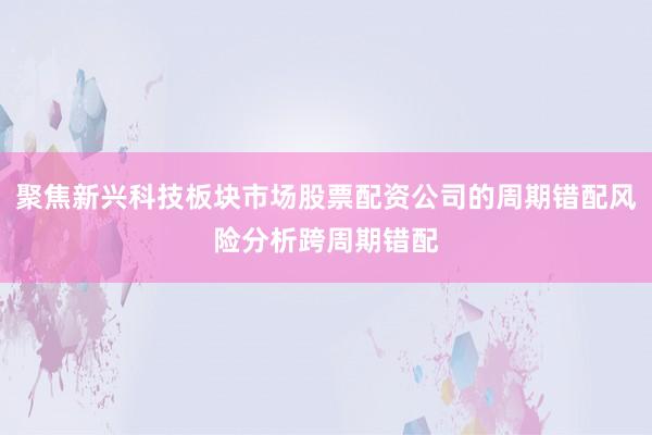 聚焦新兴科技板块市场股票配资公司的周期错配风险分析跨周期错配