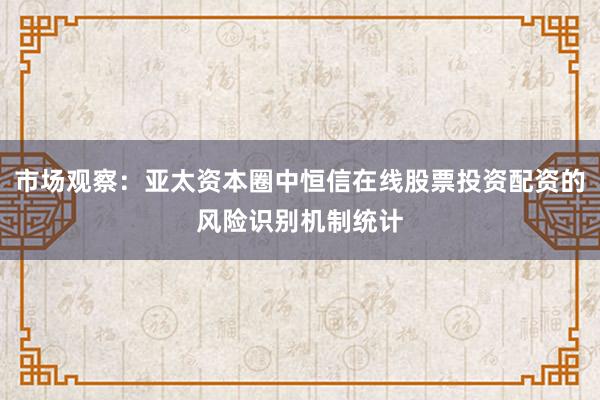 市场观察：亚太资本圈中恒信在线股票投资配资的风险识别机制统计