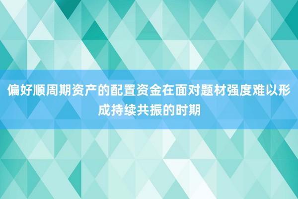 偏好顺周期资产的配置资金在面对题材强度难以形成持续共振的时期