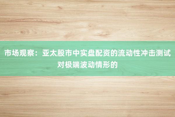 市场观察：亚太股市中实盘配资的流动性冲击测试对极端波动情形的